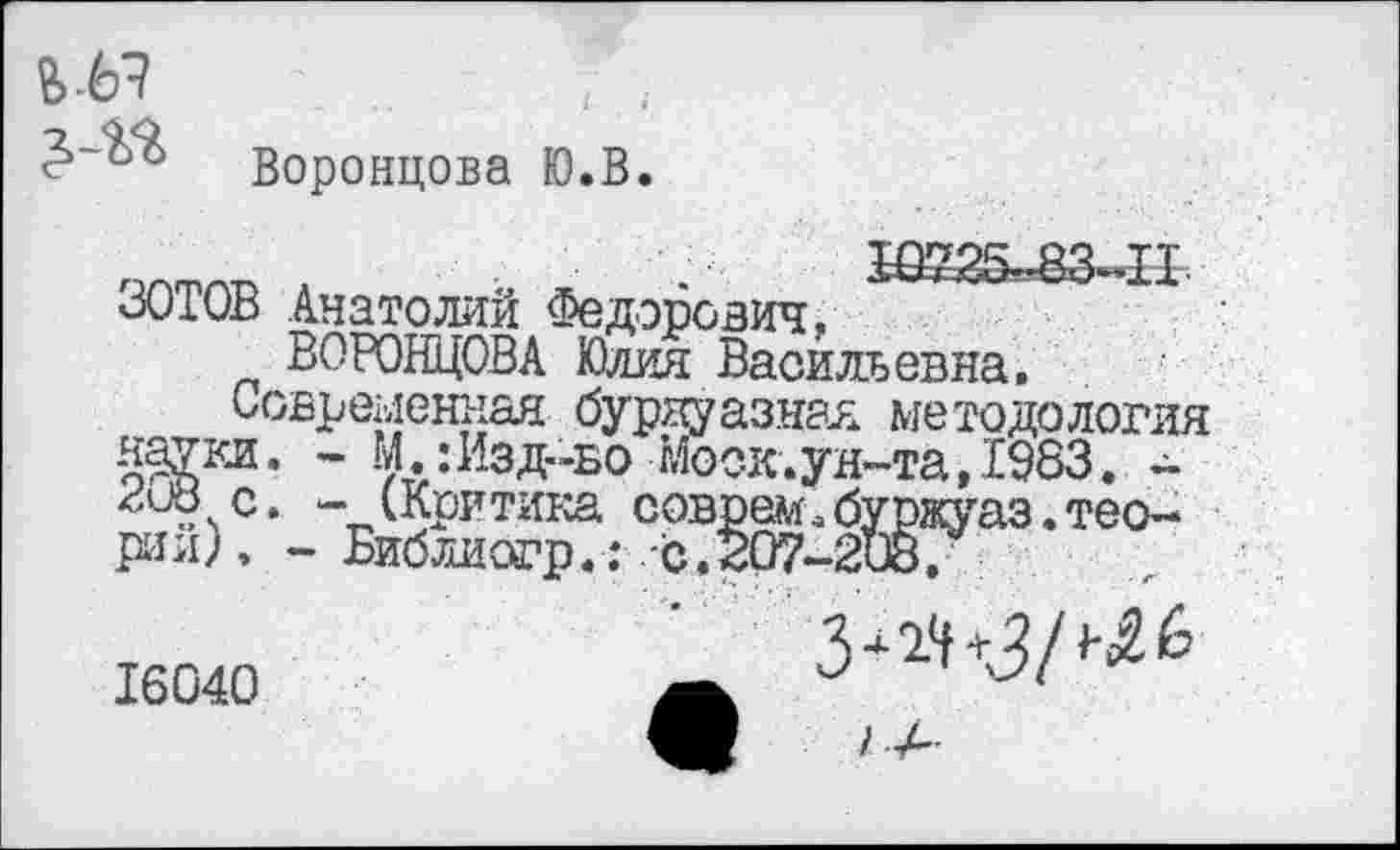 ﻿Воронцова Ю.В
ЗОТОВ Анатолий Федорович, ВОРОНЦОВА Юлия Васильевна.
Современная буржуазная методология нарт. • М.:Изд-во Моск.ун-та, 1983. -пив с. - (Критика соврем.буржуаз.теории), - Библиогр.: с. 207-208/
3+24+3/ 6
16040